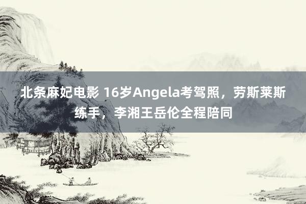 北条麻妃电影 16岁Angela考驾照，劳斯莱斯练手，李湘王岳伦全程陪同