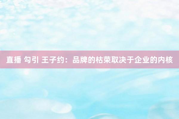 直播 勾引 王子约：品牌的枯荣取决于企业的内核