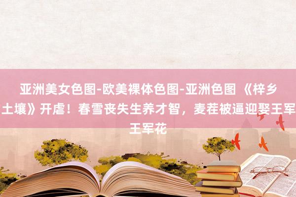 亚洲美女色图-欧美裸体色图-亚洲色图 《梓乡的土壤》开虐！春雪丧失生养才智，麦茬被逼迎娶王军花