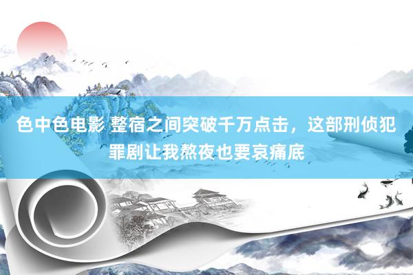 色中色电影 整宿之间突破千万点击，这部刑侦犯罪剧让我熬夜也要哀痛底