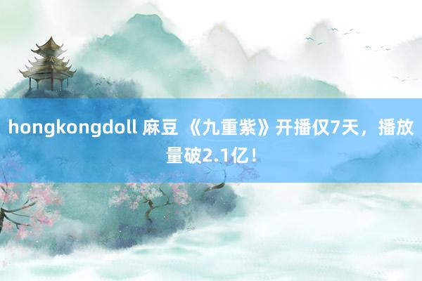 hongkongdoll 麻豆 《九重紫》开播仅7天，播放量破2.1亿！