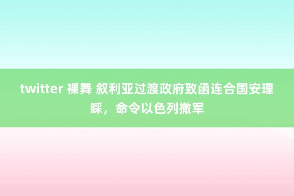 twitter 裸舞 叙利亚过渡政府致函连合国安理睬，命令以色列撤军