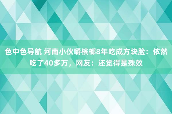 色中色导航 河南小伙嚼槟榔8年吃成方块脸：依然吃了40多万，网友：还觉得是殊效