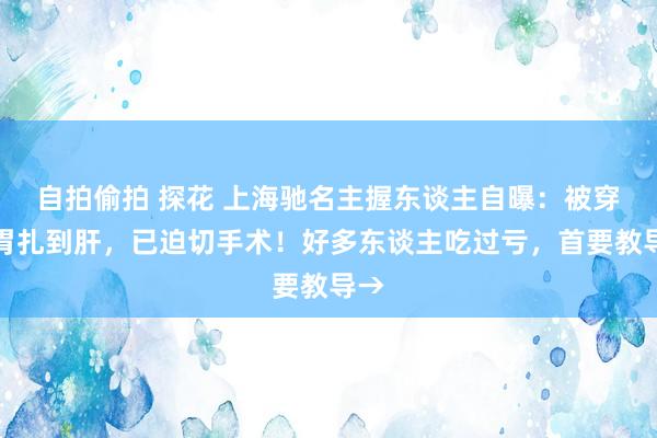 自拍偷拍 探花 上海驰名主握东谈主自曝：被穿破胃扎到肝，已迫切手术！好多东谈主吃过亏，首要教导→