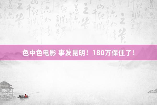 色中色电影 事发昆明！180万保住了！