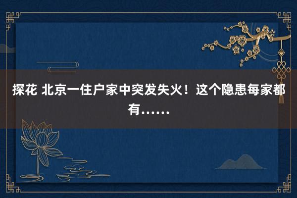 探花 北京一住户家中突发失火！这个隐患每家都有……