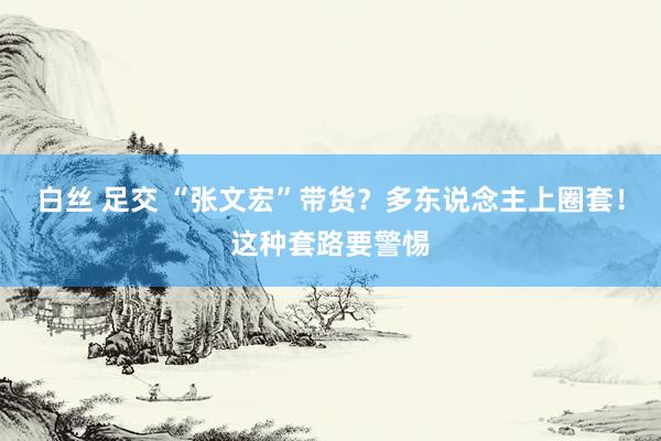 白丝 足交 “张文宏”带货？多东说念主上圈套！这种套路要警惕