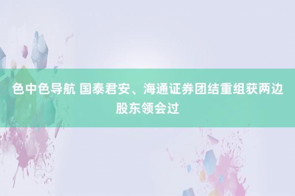 色中色导航 国泰君安、海通证券团结重组获两边股东领会过