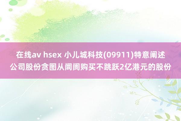 在线av hsex 小儿城科技(09911)特意阐述公司股份贪图从阛阓购买不跳跃2亿港元的股份