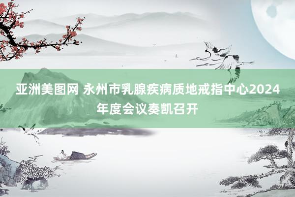亚洲美图网 永州市乳腺疾病质地戒指中心2024年度会议奏凯召开