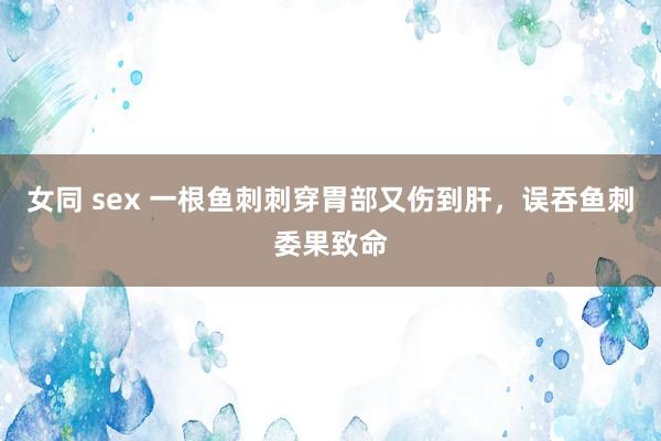 女同 sex 一根鱼刺刺穿胃部又伤到肝，误吞鱼刺委果致命