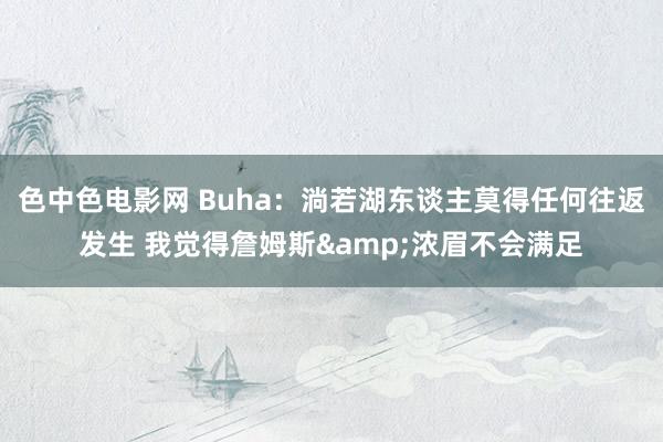 色中色电影网 Buha：淌若湖东谈主莫得任何往返发生 我觉得詹姆斯&浓眉不会满足