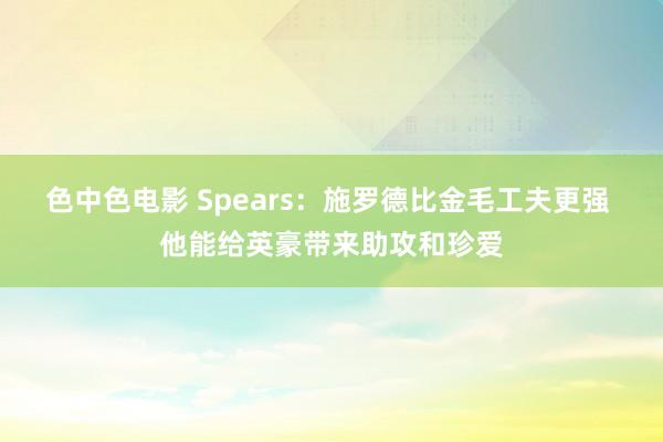 色中色电影 Spears：施罗德比金毛工夫更强 他能给英豪带来助攻和珍爱