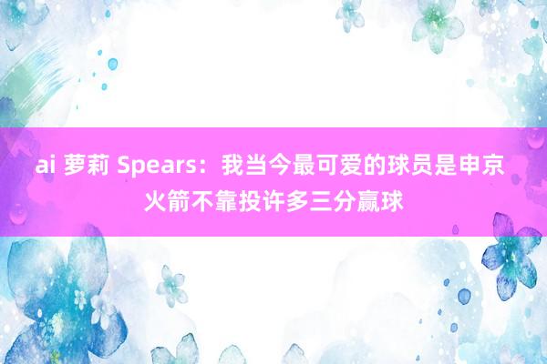 ai 萝莉 Spears：我当今最可爱的球员是申京 火箭不靠投许多三分赢球