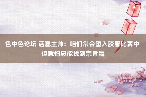 色中色论坛 活塞主帅：咱们常会堕入胶著比赛中 但就怕总能找到宗旨赢