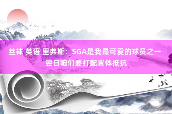 丝袜 英语 里弗斯：SGA是我最可爱的球员之一 翌日咱们要打配置体抵抗