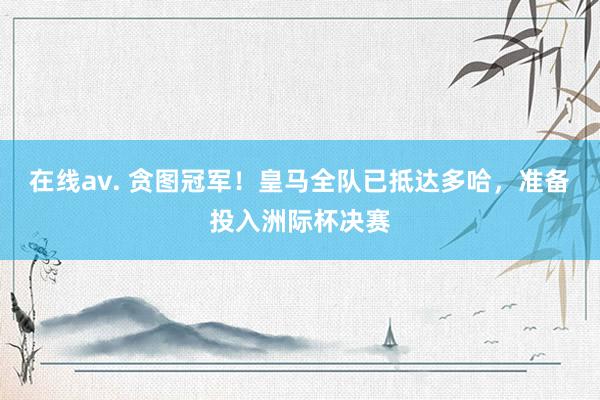 在线av. 贪图冠军！皇马全队已抵达多哈，准备投入洲际杯决赛
