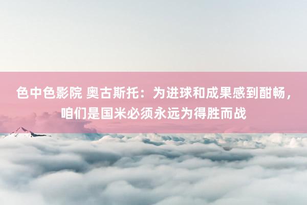 色中色影院 奥古斯托：为进球和成果感到酣畅，咱们是国米必须永远为得胜而战