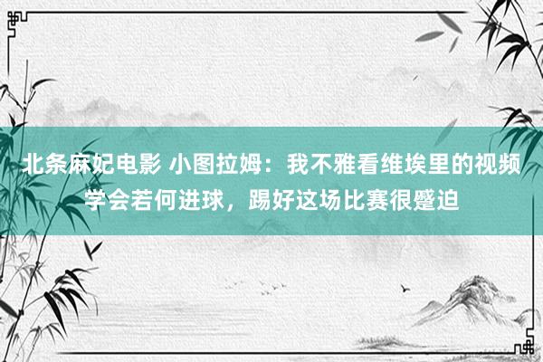 北条麻妃电影 小图拉姆：我不雅看维埃里的视频学会若何进球，踢好这场比赛很蹙迫