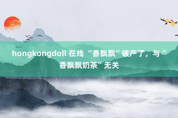 hongkongdoll 在线 “香飘飘”破产了，与“香飘飘奶茶”无关