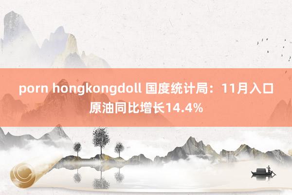 porn hongkongdoll 国度统计局：11月入口原油同比增长14.4%