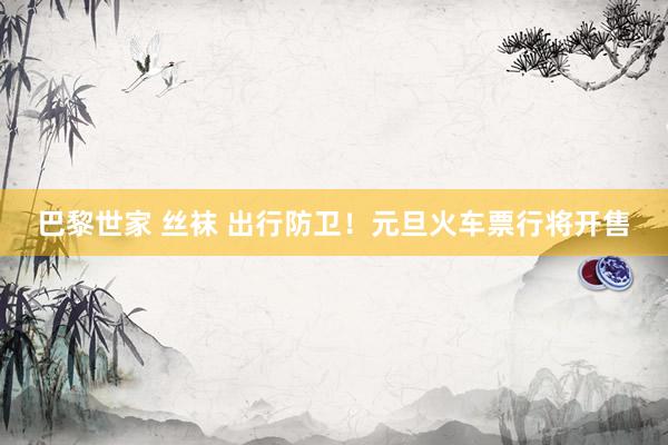 巴黎世家 丝袜 出行防卫！元旦火车票行将开售