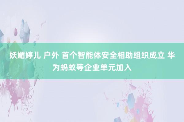 妖媚婷儿 户外 首个智能体安全相助组织成立 华为蚂蚁等企业单元加入