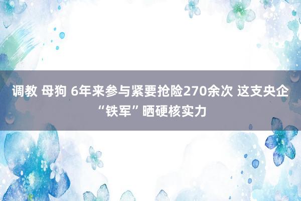 调教 母狗 6年来参与紧要抢险270余次 这支央企“铁军”晒硬核实力