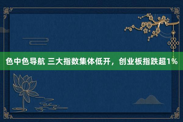 色中色导航 三大指数集体低开，创业板指跌超1%