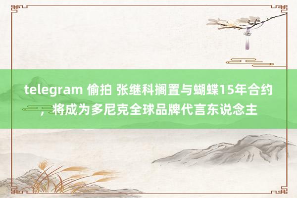 telegram 偷拍 张继科搁置与蝴蝶15年合约，将成为多尼克全球品牌代言东说念主