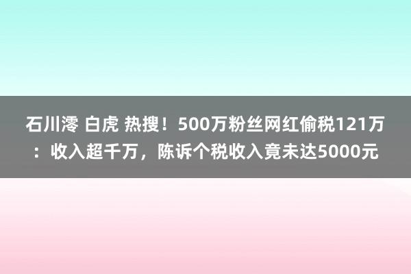 石川澪 白虎 热搜！500万粉丝网红偷税121万：收入超千万，陈诉个税收入竟未达5000元