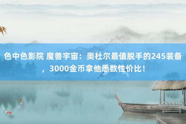 色中色影院 魔兽宇宙：奥杜尔最值脱手的245装备，3000金币拿他悉数性价比！