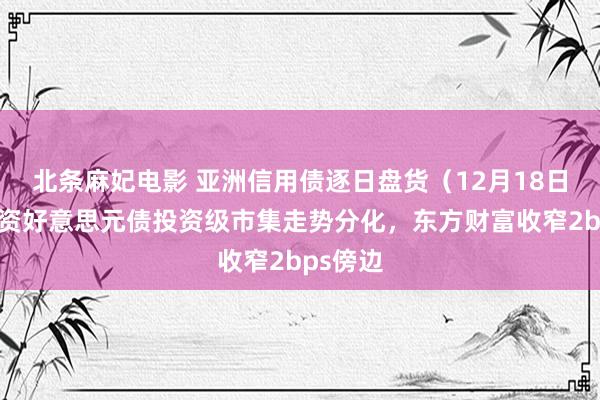 北条麻妃电影 亚洲信用债逐日盘货（12月18日）：中资好意思元债投资级市集走势分化，东方财富收窄2bps傍边