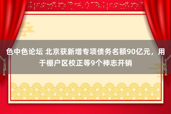 色中色论坛 北京获新增专项债务名额90亿元，用于棚户区校正等9个神志开销