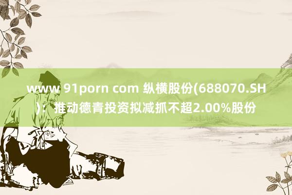 www 91porn com 纵横股份(688070.SH)：推动德青投资拟减抓不超2.00%股份