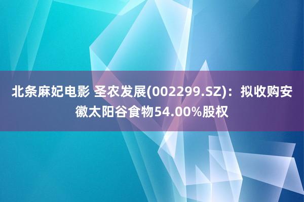 北条麻妃电影 圣农发展(002299.SZ)：拟收购安徽太阳谷食物54.00%股权