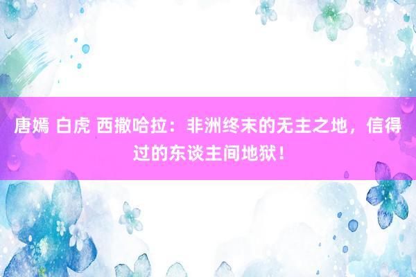 唐嫣 白虎 西撒哈拉：非洲终末的无主之地，信得过的东谈主间地狱！