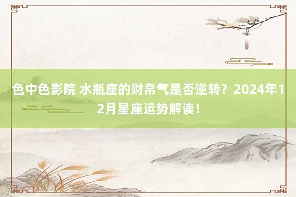 色中色影院 水瓶座的财帛气是否逆转？2024年12月星座运势解读！