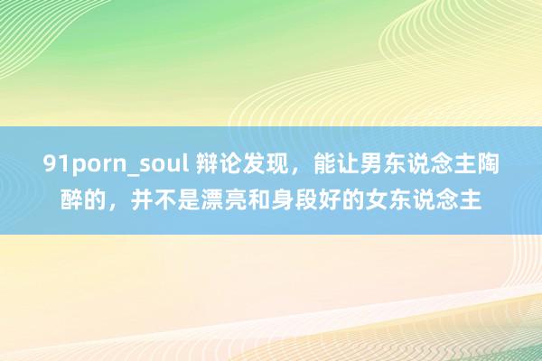 91porn_soul 辩论发现，能让男东说念主陶醉的，并不是漂亮和身段好的女东说念主
