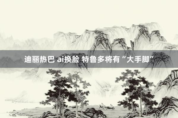 迪丽热巴 ai换脸 特鲁多将有“大手脚”