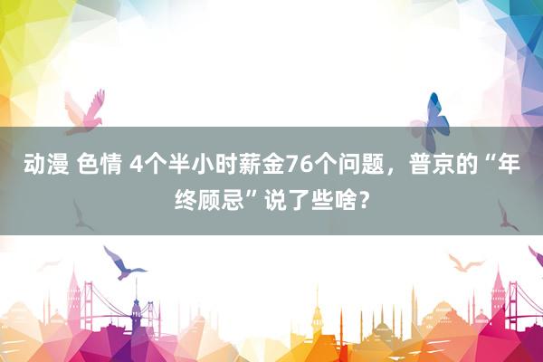 动漫 色情 4个半小时薪金76个问题，普京的“年终顾忌”说了些啥？