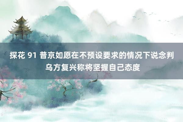 探花 91 普京如愿在不预设要求的情况下说念判 乌方复兴称将坚握自己态度