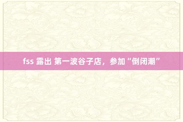 fss 露出 第一波谷子店，参加“倒闭潮”