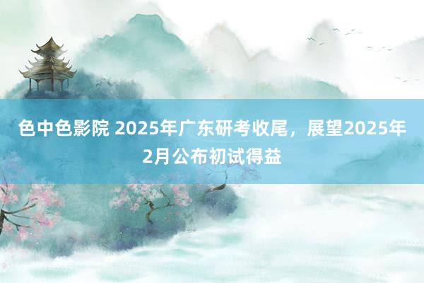 色中色影院 2025年广东研考收尾，展望2025年2月公布初试得益