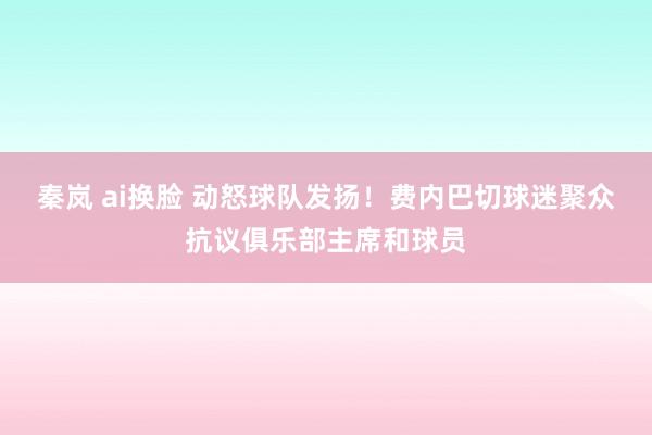 秦岚 ai换脸 动怒球队发扬！费内巴切球迷聚众抗议俱乐部主席和球员