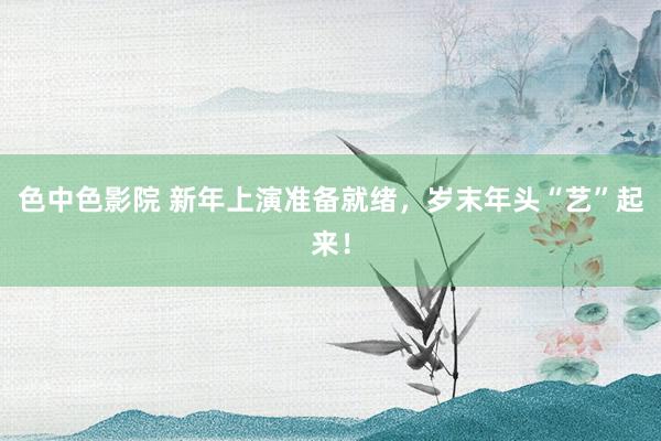 色中色影院 新年上演准备就绪，岁末年头“艺”起来！