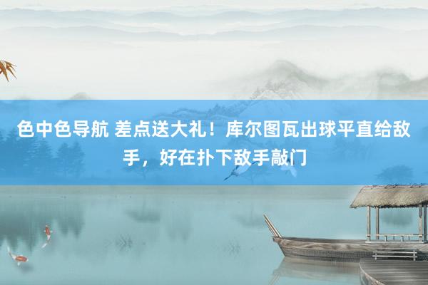 色中色导航 差点送大礼！库尔图瓦出球平直给敌手，好在扑下敌手敲门