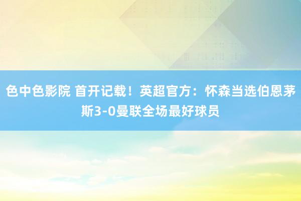 色中色影院 首开记载！英超官方：怀森当选伯恩茅斯3-0曼联全场最好球员