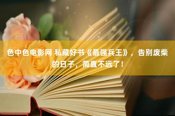 色中色电影网 私藏好书《最强兵王》，告别废柴的日子，简直不远了！