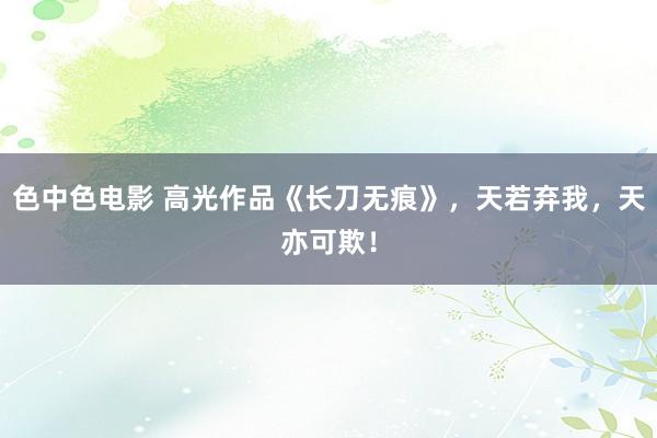 色中色电影 高光作品《长刀无痕》，天若弃我，天亦可欺！